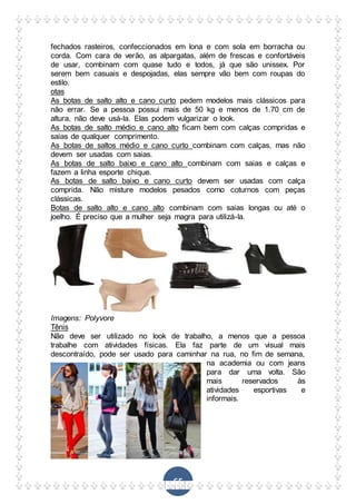 65
fechados rasteiros, confeccionados em lona e com sola em borracha ou
corda. Com cara de verão, as alpargatas, além de frescas e confortáveis
de usar, combinam com quase tudo e todos, já que são unissex. Por
serem bem casuais e despojadas, elas sempre vão bem com roupas do
estilo.
otas
As botas de salto alto e cano curto pedem modelos mais clássicos para
não errar. Se a pessoa possui mais de 50 kg e menos de 1.70 cm de
altura, não deve usá-la. Elas podem vulgarizar o look.
As botas de salto médio e cano alto ficam bem com calças compridas e
saias de qualquer comprimento.
As botas de saltos médio e cano curto combinam com calças, mas não
devem ser usadas com saias.
As botas de salto baixo e cano alto combinam com saias e calças e
fazem a linha esporte chique.
As botas de salto baixo e cano curto devem ser usadas com calça
comprida. Não misture modelos pesados como coturnos com peças
clássicas.
Botas de salto alto e cano alto combinam com saias longas ou até o
joelho. É preciso que a mulher seja magra para utilizá-la.
Imagens: Polyvore
Tênis
Não deve ser utilizado no look de trabalho, a menos que a pessoa
trabalhe com atividades físicas. Ela faz parte de um visual mais
descontraído, pode ser usado para caminhar na rua, no fim de semana,
na academia ou com jeans
para dar uma volta. São
mais reservados às
atividades esportivas e
informais.
 