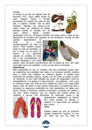 66
Chinelo
O chinelo é um tipo de calçado feito de
borracha, PVC, couro, palha, tecido ou
outro material. Possui o formato
aproximado do contorno de cada um dos
pés. A palavra "chinelo" vem do latim
medieval *planella, de planus,-a,-um
'plano', talvez por influência do dialeto
genovês cianella (it. pianella, dim. de
piano 'plano'). Alguns chinelos
apresentam uma tira, de largura variável, que passa sobre o peito do pé.
Geralmente os chinelos são calçados de uso doméstico, durante os dias
quentes, especialmente no
verão, ou como
acompanhamento do traje de
dormir. Pode também compor
parte do traje de banhistas, na
ida à praia ou na beira da
piscina. É um importante
calçado no contexto de moda
dia a dia, principalmente em
cidades litorâneas e com clima
quente. Suas principais características são os dedos de fora, sem salto
(com salto seria uma sandália), e com ou sem tiras no tornozelo.
Rasteirinhas
Mais sofisticadas do que os chinelos, mas tão confortáveis quanto eles,
as rasteirinhas são sandálias sem saltos e se tornaram escolha unânime
para o verão das mulheres de cotidiano agitado. O modelo mais
tradicional de sandália rasteira, aquele com tira entre os dedos e preso
ao calcanhar, já era muito utilizado por povos da antiguidade, como os
mesopotâmicos e os gregos. O mais parecido - em materiais - com o que
as mulheres amam usar hoje em dia é datado de 72d.C e foi criado pelos
judeus. Além de deixar os pés sempre fresquinhos, as rasteirinhas dão a
sensação de segurança justamente por não dependerem de saltos para
serem chiques e femininas, evitando incômodos e podendo ser usadas o
dia todo. Quem imaginou que um calçado tão simples levaria as
mulheres à loucura com aplicações de pedrinhas, strass e até
acabamentos metalizados ou florais?
Em cores quentes ou sóbrias, a
rasteira é a peça-chave de qualquer
look casual.
Tênis
Existem relatos de que os primeiros
sapatos desportivos surgiram no ano
de 1909. No ano de 1942 foi
 