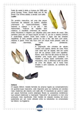 68
fivela de metal é eleito a it-piece de 1966 pelo
jornal Sunday Times. Grace Kelly era fã. No
Brasil, Eva Wilma adotou a versão com salto.
Loafer
Do armário masculino, sai uma das peças
must-have da estação: os loafers, sapatos
charmosos e superconfortáveis, estão
fazendo a cabeça – e os pés – das
fashionistas. Trata-se de sapatos sem
cadarço, o resultado charmoso da mescla
entre mocassins e slippers (os calçados para usar dentro de casa). São
perfeitos para dar um toque boyish ao look. E, por ter o mesmo conforto
e praticidade, podem muito bem roubar o lugar das tão amadas
sapatilhas. É bem simples usá-los no dia a dia: vão bem com saias,
vestidos e jeans. Para não ficar com um visual muito pesado, evite as
calças volumosas, como as pantalonas.
Slipper
A inspiração são chinelos de veludo
usados com pijama, dentro de casa. Para
usar esse tipo de sapato, leve em conta
que ele se parece muito com sapatilha.
Assim, você não fica tão presa na hora de
escolher uma roupa para combinar. O
modelo é muitas vezes confundido com
mocassim, mas a diferença está na parte
de cima. No slipper, ela é muito mais
simples e sem costuras, ao contrário do
mocassim.
Oxford
O sapato Oxford, modelo fechado de amarrar ligado ao conservadorismo
do guarda-roupa masculino, está migrando para as mulheres em versões
mais modernas até mesmo com salto alto. O importante ao usá-lo é optar
por peças femininas (como estampas florais ou acessórios românticos)
que possam balancear a inspiração “masculina” do acessório e criar uma
produção mais equilibrada. Este modelo de calçado recebeu tal nome
justamente por ser muito utilizado entre os estudantes na universidade
de Oxford, na Inglaterra.
 