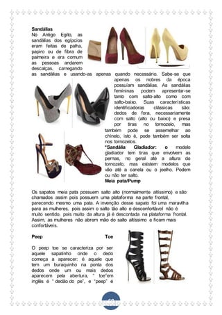 69
Sandálias
No Antigo Egito, as
sandálias dos egípcios
eram feitas de palha,
papiro ou de fibra de
palmeira e era comum
as pessoas andarem
descalças, carregando
as sandálias e usando-as apenas quando necessário. Sabe-se que
apenas os nobres da época
possuíam sandálias. As sandálias
femininas podem apresentar-se
tanto com salto-alto como com
salto-baixo. Suas características
identificadoras clássicas são:
dedos de fora, necessariamente
com salto (alto ou baixo) e presa
por tiras no tornozelo, mas
também pode se assemelhar ao
chinelo, isto é, pode também ser solta
nos tornozelos.
*Sandália Gladiador: o modelo
gladiador tem tiras que envolvem as
pernas, no geral até a altura do
tornozelo, mas existem modelos que
vão até a canela ou o joelho. Podem
ou não ter salto.
Meia pata/Pump
Os sapatos meia pata possuem salto alto (normalmente altíssimo) e são
chamados assim pois possuem uma plataforma na parte frontal,
parecendo mesmo uma pata. A invenção desse sapato foi uma maravilha
para as mulheres, pois assim o salto tão alto e desconfortável não é
muito sentido, pois muito da altura já é descontada na plataforma frontal.
Assim, as mulheres não abrem mão do salto altíssimo e ficam mais
confortáveis.
Peep Toe
O peep toe se caracteriza por ser
aquele sapatinho onde o dedo
começa a aparecer: é aquele que
tem um buraquinho na ponta dos
dedos onde um ou mais dedos
aparecem pela abertura, “ toe”em
inglês é “ dedão do pe”, e “peep” é
 