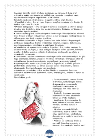 7
tendências da moda, e sobre produção e estratégias de mercado, de forma a ter
referenciais sólidos para situar-se na realidade que caracteriza o mundo da moda.
a) Caracterização do perfil do profissional a ser formado
Para tanto prevê para este profissional o seguinte perfil ao longo do curso:
• Capacidade criativa - deve ser capaz de propor soluções inovadoras pelo domínio de
técnicas e processos de criação;
• Domínio de linguagem - deve ser capaz de expressar os conceitos e soluções de seus
projetos, tanto à mão livre, como pelo uso de instrumentos, dominando as técnicas de
expressão e reprodução visual;
• Trânsito interdisciplinar - deve ser capaz de saber dialogar com especialistas de outras
áreas de modo a utilizar conhecimentos diversos e atuar em equipes interdisciplinares na
elaboração e execução de pesquisas e projetos;
• Capacidade de conceituar o projeto - deve ter uma visão sistêmica do projeto pela
combinação adequada de diversos componentes, materiais, processos de fabricação,
aspectos ergonômicos, psicológicos e sociológicos do produto;
• Conhecimento de aspectos de metodologia do projeto - deve dominar as etapas de
desenvolvimento de projeto, a saber: definição de objetos, técnica de coleta, tratamento
e análise de dados, geração e avaliação de alternativas, configuração de solução e
comunicação de resultados;
• Visão setorial - deve ter conhecimento do setor produtivo de sua especialização no que
tange ao mercado, materiais, processos produtivos e tecnologias empregadas, além das
potencialidades de seu desenvolvimento, principalmente no contexto regional;
• Aspecto gerencial - deve ter noções de gerência de produção, incluindo qualidade,
produtividade, arranjo físico de fábrica, estoques, custos e investimentos, além da
administração de recursos humanos para a produção;
• Aspectos socioeconômicos - deve ter visão histórica e prospectiva, bem como
consciência das implicações econômicas, sociais, antropológicas, ambientais e éticas de
sua atividade.
b) Atribuições gerais
• Formação em estilo, cores e técnicas
de produção, fundamentação histórica
da indumentária; memorizando
visualmente e mentalmente as
informações com senso crítico de
observação;
• Realização de estudos, pesquisas,
interpretação de temas e tendências
fazendo as devidas releituras;
• Identificação de oportunidades de
novos produtos e mercados, criando
estampas, desenhos técnicos e
artísticos;
• Iniciativa na comunicabilidade,
sociabilidade, fluência verbal e senso
crítico desenvolvendo sensibilidade,
discernimento e equilíbrio nas relações
interpessoais;
• Avaliação da viabilidade técnica e
comercial do produto orientando o
composto de comunicação desde o nível
 