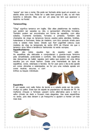 70
“espiar” por isso o nome. Ele pode ser fechado atrás igual um scarpin, ou
aberto atrás com tiras. Pode ter o salto bem grosso e alto, ou ser mais
baixinho e delicado. Mas, pra ser um peep toe tem que aparecer o
dedinho na frente!
Tamanco/Clog
"Clog" significa tamanco em inglês. São altas plataformas de madeira,
que podem ser vazadas ou não, e apresentam diferentes formatos.
Também podem ser encontrados em forma de sapatilha, com altos
solados, ricamente bordados, forrados e pintados. Também são
chamados de clogs os tamancos típicos usados pelos alemães, bretões,
holandeses e franceses, feitos de madeira, com bico pontudo virado para
cima e solado mais baixo. Desde que Karl Lagerfeld colocou suas
modelos de clog na temporada de verão 2010 da Chanel, eis que o
tamanco virou febre e tendência fashionista no verão europeu.
Sapatilha/Sabrina
*Flats: são todos aqueles tipo de sapatos sem salto.
As sapatilhas são delicadas e conquistaram o guarda-roupa feminino
pela versatilidade, praticidade e conforto. São baseadas nas sapatilhas
das dançarinas de ballet, sapatos sem saltos que podem ser uma ótima
escolha pra um visual fashion. Existe uma imensidade de tipos de
sapatilhas, cores, estampas e tecidos. Se for usar para o dia-a-dia aposte
em cores vibrantes e estampados, se for pra uma noitada aposte em
cores neutras, escuras, e com
brilhos ou toques individuais
Espadrilha
É um sapato com salto feitos de tecido e o solado pode ser de corda,
cortiça ou palha. Esse tipo de sapato se popularizou na década de 70. As
mulheres chiques e famosas usavam como alternativa para o bom e
velho chinelo de dedo e ficavam mais elegantes. Use suas espadrilhas
no verão, pois elas deixam o pé fresquinho e ajudam a montar um look
mais leve.
 