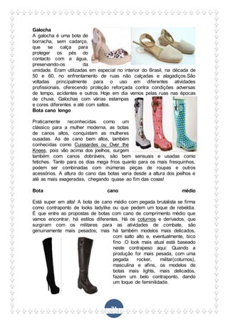 71
Galocha
A galocha é uma bota de
borracha, sem cadarço,
que se calça para
proteger os pés do
contacto com a água,
preservando-os da
umidade. Eram utilizadas em especial no interior do Brasil, na década de
50 e 60, no enfrentamento de ruas não calçadas e alagadiços.São
voltadas principalmente para o uso em diferentes atividades
profissionais, oferecendo proteção reforçada contra condições adversas
de tempo, acidentes e outros. Hoje em dia vemos pelas ruas nas épocas
de chuva, Galochas com várias estampas
e cores diferentes e até com saltos.
Bota cano longo
Praticamente reconhecidas como um
clássico para a mulher moderna, as botas
de canos altos, conquistam as mulheres
ousadas. As de cano bem altos, também
conhecidas como Cuissardes ou Over the
Knees, pois vão acima dos joelhos, surgem
também com canos dobráveis, são bem sensuais e usadas como
fetiches. Tanto para os dias mega frios quanto para os mais fresquinhos,
podem ser combinadas com inúmeras peças de roupas e outros
acessórios. A altura do cano das botas varia desde a altura dos joelhos e
até as mais exageradas, chegando quase ao fim das coxas!
Bota cano médio
Está super em alta! A bota de cano médio com pegada brutalista se firma
como contraponto de looks ladylike ou que pedem um toque de rebeldia.
É que entre as propostas de botas com cano de comprimento médio que
vamos encontrar, há estilos diferentes. Há os coturnos e derivados, que
surgiram com os militares para as atividades de combate, são
genuinamente mais pesados; mas há também modelos mais delicados,
com salto alto e, eventualmente, bico
fino .O look mais atual está baseado
neste contrapeso aqui: Quando a
produção for mais pesada, com uma
pegada rocker, militar(coturnos),
masculina e afins, os modelos de
botas mais lights, mais delicados,
fazem um belo contraponto, dando
um toque de feminilidade.
 