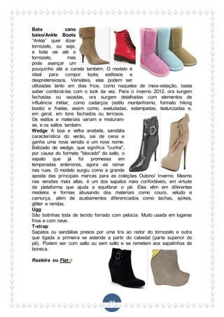 72
Bota cano
baixo/Ankle Boots
“Ankle” quer dizer
tornozelo, ou seja,
a bota vai até o
tornozelo, mas
pode avançar um
pouquinho até a canela também. O modelo é
ideal para compor looks estilosos e
despretensiosos. Versáteis, elas podem ser
utilizadas tanto em dias frios, como naqueles de meia-estação, basta
saber combiná-las com o look da vez. Para o inverno 2012, ora surgem
fechadas ou vazadas, ora surgem detalhadas com elementos de
influência militar, como cadarços (estilo montanhismo, formato hiking
boots) e fivelas, assim como, aveludadas, estampadas, texturizadas e,
em geral, em tons fechados ou terrosos.
Os estilos e materiais variam e misturam-
se, e os saltos também.
Wedge A boa e velha anabela, sandália
característica do verão, sai de cena e
ganha uma nova versão e um novo nome.
Batizado de wedge, que significa "cunha",
por causa do formato "blocado" do salto, o
sapato que já foi promessa em
temporadas anteriores, agora vai reinar
nas ruas. O modelo surgiu como a grande
aposta das principais marcas para as coleções Outono/ Inverno. Mesmo
nas versões mais altas, é um dos sapatos mais confortáveis, em virtude
da plataforma que ajuda a equilibrar o pé. Eles vêm em diferentes
modelos e formas abusando dos materiais como couro, veludo e
camurça, além de acabamentos diferenciados como tachas, spikes,
glitter e rendas.
Ugg
São botinhas toda de tecido forrado com pelúcia. Muito usada em lugares
frios e com neve.
T-strap
Sapatos ou sandálias presos por uma tira ao redor do tornozelo e outra
que ligada a primeira se estende a partir do cabedal (parte superior do
pé). Podem ser com salto ou sem salto e se remetem aos sapatinhos de
boneca.
Rasteira ou Flat :
 