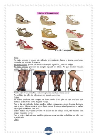 75
Meias
As meias grossas e opacas são utilizadas principalmente durante o inverno com botas,
mocassins ou modelos de amarrar.
As meias soquete podem ser usadas com roupas esportivas, jeans ou abrigos.
As meias arrastão precisam de atenção especial ao utilizar. As que mostram rendado
graúdo vulgarizam o look.
Fonte: http://www.pratafina.com.br/blog/como-escolher-a-meia-calca/
As sandálias de salto alto não devem ser usadas com meias.
Bolsas
As bolsas precisam estar sempre em bom estado. Nada pior do que um look bem
montado e uma bolsa velha, rasgada ou suja.
Para o dia são indicadas bolsas grandes, médias ou pequenas. A cor depende da roupa,
mas as cores básicas como o preto, bege ou cor de couro natural podem ser a melhor
opção, pois combinam com tudo.
Bolsas médias ou pequenas podem ser usadas em um almoço social, um encontro com
amigas ou evento social.
Para a noite é indicado usar modelos pequenos como carteira ou bolsinha de mão com
alça delicada.
Cintos
 