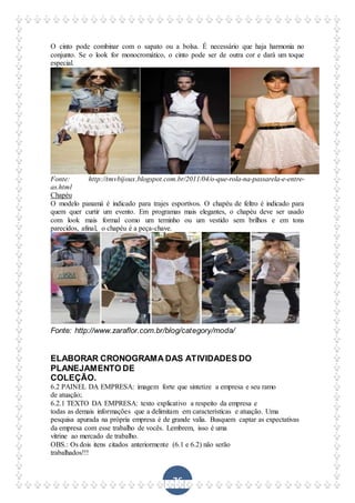 76
O cinto pode combinar com o sapato ou a bolsa. É necessário que haja harmonia no
conjunto. Se o look for monocromático, o cinto pode ser de outra cor e dará um toque
especial.
Fonte: http://tmvbijoux.blogspot.com.br/2011/04/o-que-rola-na-passarela-e-entre-
as.html
Chapéu
O modelo panamá é indicado para trajes esportivos. O chapéu de feltro é indicado para
quem quer curtir um evento. Em programas mais elegantes, o chapéu deve ser usado
com look mais formal como um terninho ou um vestido sem brilhos e em tons
parecidos, afinal, o chapéu é a peça-chave.
Fonte: http://www.zaraflor.com.br/blog/category/moda/
ELABORAR CRONOGRAMA DAS ATIVIDADES DO
PLANEJAMENTO DE
COLEÇÃO.
6.2 PAINEL DA EMPRESA: imagem forte que sintetize a empresa e seu ramo
de atuação;
6.2.1 TEXTO DA EMPRESA: texto explicativo a respeito da empresa e
todas as demais informações que a delimitam em características e atuação. Uma
pesquisa apurada na própria empresa é de grande valia. Busquem captar as expectativas
da empresa com esse trabalho de vocês. Lembrem, isso é uma
vitrine ao mercado de trabalho.
OBS.: Os dois itens citados anteriormente (6.1 e 6.2) não serão
trabalhados!!!
 