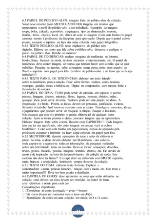 77
6.3 PAINEL DO PÚBLICO-ALVO: imagem forte do público-alvo da coleção.
Você deve recortar (com MUITO CAPRICHO) imagens em revistas que
representem o perfil do público-alvo a ser trabalhado. Exemplos de imagens:
roupa, bolsa, calçado, acessórios, maquiagem, tipo de alimentação, esporte,
família, livros, objetos, local, etc. Antes de colar as imagens (com cola bastão em papel
canson), mostre à professora da disciplina para aprovação. Depois que o painel estiver
pronto, escaneie e imprima ou faça um cópia colorida num papel fotográfico.
6.3.1 TEXTO PÚBLICO-ALVO: texto explicativo do público-alvo
digitado. Elabore um texto que fale sobre o público-alvo, descreva e explique o
painel do público alvo. Detalhe ao máximo!
6.4 PAINEL DE TENDÊNCIAS: realizar pesquisa de tendências na Internet,
books, feiras, bureaux de moda, revistas nacionais e internacionais, etc. O painel de
tendências deve conter imagens de roupas que tenham haver com o estilo que se quer
trabalhar. Pesquise na internet, salve as imagens numa pasta, insira num arquivo do
Word e imprima num papel para foto. Lembrar do público-alvo e do tema que se deseja
trabalhar!!!!
6.4.1 TEXTO PAINEL DE TENDÊNCIAS: elaborar um texto falando
sobre as tendências para a estação. Falar sobre formas, tecidos, cores, texturas,
estampas, grandes temas e influências. Digitar no computador, com mesma fonte e
formatação do anterior.
6.5 PAINEL DO TEMA: TUDO pode servir de subsídio, em especial o acervo
pessoal. Imagens, cheiros, músicas, filmes, lugares, pessoas, objetos, enfim...
qualquer ideia pode servir de tema. Também pode ser uma junção de ideias. A
imaginação é o limite. Porém, as ideias devem ser pensadas, justificadas e claras.
Só assim o trabalho final torna-se coerente com as ideias. Transfigure conceitos, ideias,
e julgamentos que possam servir de bloqueio a criação. Busque o inusitado.
Não esqueça que esse é o primeiro e grande diferencial de qualquer outra
coleção. Após as ideias prontas e claras, procurar imagens que as representem.
Elaborar imagem forte sobre o tema. Recorte com CAPRICHO!!! Cada imagem
tem que ter um significado, não colar imagens só porque você as achou
bonitinhas!! Colar com cola bastão em papel canson, depois de aprovada pela
professora escanear e imprimir ou fazer cópia colorida em papel para foto.
6.5.1 SKETCHBOOK: durante a pesquisa do tema e antes de elaborar o
painel do tema, o aluno deverá elaborar um Sketchbook - um caderno
onde captura-se e registra-se todas as informações de pesquisas realizadas
sobre um determinado tema ou assunto. Deve-se incluir sensações, desenhos,
textos, gostos, músicas, poesias, imagens, texturas, cheiros, etc. Ele servirá de
apoio e de inspiração na hora do desenvolvimento da coleção de moda. Este
caderno não deve ter linhas!! E a capa deve ser elaborada com MUITO capricho,
muita limpeza e criatividade, lembrando sempre do tema da coleção.
6.5.2 TEXTO DO TEMA: elaborar texto do tema. Explicar e
contextualizar o tema, período histórico, relação com a moda, etc. Este texto é
muito importante!!! Deve ser bem escrito e detalhado.
6.6 CARTELA DE CORES: deve apresentar as cores que serão utilizadas na
coleção, estas devem ser estas devem ser extraídas do painel do tema.
criar referência e nome para cada cor.
Considerações importantes
12 cores.
 