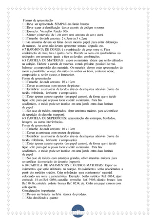 78
Formas de apresentação
amostra: 2 x 3cm ou 3 x 2cm.
de nuances. As cores não devem apresentar textura, degradé, etc.
6.7 HARMONIA DE CORES: é a combinação de cores entre si. Faça
combinação de duas, três e quatro cores. Recorte as cores em quadradinhos ou
retângulos em tamanhos iguais e faça as devidas combinações.
6.8 CARTELA DE MATERIAIS: expor os materiais têxteis que serão utilizados
na coleção. Elabore a cartela de materiais o mais próximo possível do real.
Informar a composição dos materiais. Os materiais devem estar apresentados de
modo a possibilitar o toque das mãos em ambos os lados, contendo nome,
composição e, se for o caso, o fornecedor.
Forma de apresentação
tecido, referência, fabricante e composição).
rte superior (em papel canson), de forma que o tecido
fique solto para que se possa tocar e sentir o caimento. Para fins
acadêmicos, o tecido pode ser inserido em uma janela entra duas laminas
de papel.
es para se certificar
da repetição do desenho (rapport).
6.9 CARTELA DE SUPERFÍCIES: apresentação das estampas, bordados,
lavagens ou outras interferências.
Forma de apresentação
otar.
tecido, referência, fabricante e composição).
fique solto para que se possa tocar e sentir o caimento. Para fins
acadêmicos, o tecido pode ser inserido em uma janela entra duas laminas
de papel.
se certificar da repetição do desenho (rapport).
6.10 CARTELA DE AVIAMENTOS E OUTROS MATERIAIS: Expor os
aviamentos que serão utilizados na coleção. Os aviamentos serão selecionados a
partir dos modelos criados. Criar referências para o aviamento/ material,
colocando seu nome e característica. Exemplo: botão metálico Ref. 0034; zíper
embutido 18 cm Ref. 0050; canutilho vermelho Ref. 3903; elástico branco 1cm
Ref. 0456; entretela colante branca Ref. 0234; etc. Colar em papel canson com
cola quente.
Considerações importantes
duto.
 