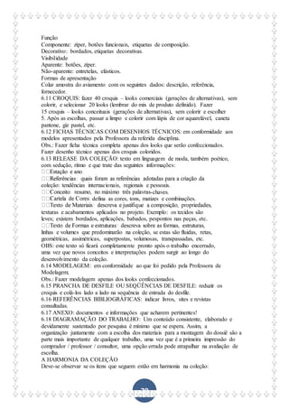 79
Função
Componente: zíper, botões funcionais, etiquetas de composição.
Decorativo: bordados, etiquetas decorativas.
Visibilidade
Aparente: botões, zíper.
Não-aparente: entretelas, elásticos.
Formas de apresentação
Colar amostra do aviamento com os seguintes dados: descrição, referência,
fornecedor.
6.11 CROQUIS: fazer 40 croquis – looks comerciais (gerações de alternativas), sem
colorir, e selecionar 20 looks (lembrar do mix de produto definido). Fazer
15 croquis – looks conceituais (gerações de alternativas), sem colorir e escolher
5. Após as escolhas, passar a limpo e colorir com lápis de cor aquarelável, caneta
pantone, giz pastel, etc.
6.12 FICHAS TÉCNICAS COM DESENHOS TÉCNICOS: em conformidade aos
modelos apresentados pela Professora da referida disciplina.
Obs.: Fazer ficha técnica completa apenas dos looks que serão confeccionados.
Fazer desenho técnico apenas dos croquis coloridos.
6.13 RELEASE DA COLEÇÃO: texto em linguagem de moda, também poético,
com sedução, ritmo e que trate das seguintes informações:
coleção: tendências internacionais, regionais e pessoais.
-chaves.
defina as cores, tons, matizes e combinações.
texturas e acabamentos aplicados no projeto. Exemplo: os tecidos são
leves; existem bordados, aplicações, babados, pespontos nas peças, etc.
linhas e volumes que predominarão na coleção, se estas são fluidas, retas,
geométricas, assimétricas, superpostas, volumosas, transpassadas, etc.
OBS: este texto só ficará completamente pronto após o trabalho encerrado,
uma vez que novos conceitos e interpretações podem surgir ao longo do
desenvolvimento da coleção.
6.14 MODELAGEM: em conformidade ao que foi pedido pela Professora de
Modelagem;
Obs.: Fazer modelagem apenas dos looks confeccionados.
6.15 PRANCHA DE DESFILE OU SEQÜÊNCIAS DE DESFILE: reduzir os
croquis e colá-los lado a lado na sequência de entrada do desfile.
6.16 REFERÊNCIAS BIBLIOGRÁFICAS: indicar livros, sites e revistas
consultadas.
6.17 ANEXO: documentos e informações que acharem pertinentes!
6.18 DIAGRAMAÇÃO DO TRABALHO: Um conteúdo consistente, elaborado e
devidamente sustentado por pesquisa é mínimo que se espera. Assim, a
organização juntamente com a escolha dos materiais para a montagem do dossiê são a
parte mais importante de qualquer trabalho, uma vez que é a primeira impressão do
comprador / professor / consultor, uma opção errada pode atrapalhar na avaliação de
escolha.
A HARMONIA DA COLEÇÃO
Deve-se observar se os itens que seguem estão em harmonia na coleção:
 