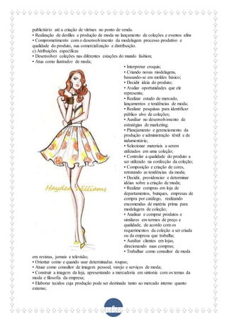 8
publicitário até a criação de vitrines no ponto de venda.
• Realização de desfiles e produção de moda no lançamento de coleções e eventos afins
• Comprometimento com o desenvolvimento da modelagem processo produtivo e
qualidade do produto, sua comercialização e distribuição.
c) Atribuições específicas
• Desenvolver coleções nas diferentes estações do mundo fashion;
• Atua como ilustrador de moda;
• Interpretar croquis;
• Criando novas modelagens,
baseando-se em moldes básico;
• Decidir ideia do produto;
• Avaliar oportunidades que ele
representa;
• Realizar estudo de mercado,
lançamentos e tendências de moda;
• Realizar pesquisas para identificar
público alvo de coleções;
• Auxiliar no desenvolvimento de
estratégias de marketing;
• Planejamento e gerenciamento da
produção e administração têxtil e de
indumentária;
• Selecionar materiais a serem
utilizados em uma coleção;
• Controlar a qualidade do produto a
ser utilizado na confecção da coleção;
• Composição e criação de cores,
retratando as tendências da moda;
• Decidir, providenciar e determinar
idéias sobre a criação de moda;
• Realizar compras em loja de
departamentos, butiques, empresas de
compra por catálogo, realizando
encomendas de matéria prima para
modelagem de coleção;
• Analisar e comprar produtos e
similares em termos de preço e
qualidade, de acordo com os
requerimentos da coleção a ser criada
ou da empresa que trabalha;
• Auxiliar clientes em lojas,
direcionando suas compras;
• Trabalhar como consultor de moda
em revistas, jornais e televisão;
• Orientar como e quando usar determinadas roupas;
• Atuar como consultor de imagem pessoal, varejo e serviços de moda;
• Construir a imagem da loja, apresentando a mercadoria em sintonia com os temas da
moda e filosofia da empresa;
• Elaborar tecidos cuja produção pode ser destinada tanto ao mercado interno quanto
externo;
 