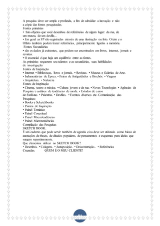 81
A pesquisa deve ser ampla e profunda, a fim de subsidiar a inovação e não
a cópia das fontes pesquisadas.
Fontes primárias
• São objetos que você desenhou de referências de algum lugar: da rua, de
um museu, de um desfile...
• Em geral as FP são registradas através de uma ilustração ou foto. O tato e o
Olfato também podem trazer referências, principalmente ligadas a memória.
Fontes Secundárias
• são os dados já existentes, que podem ser encontrados em livros, internet, jornais e
revistas.
• O essencial é que haja um equilíbrio entre as fontes.
As primárias requerem seu talentos e as secundárias, suas habilidades
de investigação
Fontes de Inspiração
• Internet • Bibliotecas, livros e jornais. • Revistas. • Museus e Galerias de Arte.
• Indumentárias de Época. • Feiras de Antiguidades e Brechós. • Viagens
• Arquitetura. • Natureza
Fontes de Inspiração
• Cinema, teatro e música. • Cultura jovem e de rua. • Novas Tecnologias • Agências de
Pesquisa e análises de tendências de moda. • Estudos de casos
de Estilistas • Palestras. • Desfiles. • Eventos diversos etc. Comunicação das
Pesquisas:
• Books e Scketchbooks
• Painéis de Inspiração
• Painel Temático
• Painel Conceitual
• Painel Macrotendências
• Painel Microtendências
Compilação das Pesquisas
SKETCH BOOK:
É um caderno que pode servir também de agenda e/ou deve ser utilizado como bloco de
anotações de frases, de ditados populares, de pensamentos e esquemas para ideias que
surgem repentinamente.
Que elementos utilizar no SKETCH BOOK?
• Desenhos. • Colagens. • Justaposição. • Desconstrução.. • Referências
Cruzadas. QUEM É O MEU CLIENTE?
 