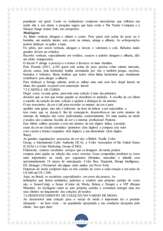 83
população em geral. Como os realizadores compram mercadorias que refletem sua
renda alta e seu status, a pesquisa sugere que lojas como a The Nature Company e a
Sharper Image teriam êxito nos aeroportos.
Modelagens
As linhas verticais alongam e afinam o corpo. Para quem está acima do peso ou é
baixinha, um modelo inteiro, sem corte na cintura, alonga a silhueta. As sobreposições
podem disfarçar os quilos a mais.
Os jabôs, por serem verticais, alongam o decote e valorizam o colo. Babados muito
grandes devem ser evitados.
Recortes verticais, especialmente em vestidos, casacos e paletós alongam a silhueta, dão
um efeito emagrecedor.
O decote V alonga o pescoço e o tronco e favorece as mais cheinhas.
Para Pezzolo (2011, p.58) quem está acima do peso precisa evitar cintura marcada,
decote canoa, pala horizontal, bainha arrematada por viés e também pregas, recortes,
barrados e babados. Basta lembrar que todos viram linhas horizontais que visualmente
contribuem para alargar a silhueta.
Para disfarçar a barriga saliente, pode-se utilizar uma saia com leve drapê lateral, na
altura dos quadris ou pareô com amarração lateral.
7.5 CARTELA DE CORES
Eleger cores, ou uma gama, para toda uma coleção é uma das primeiras
decisões que se tem que tomar quando se desenham os modelos. A escolha da cor ditará
o espírito da estação de uma coleção e ajudará a distingui-la da anterior.
O uso associativo da cor é útil para recordar os matizes da cor e para
apelidar uma gama, mas não é suficiente na hora de indicar a um especialista o
tom exato que se deseja.A fim de consegui-lo, desenvolveu-se um certo número de
sistemas de imitação das cores padronizadas comercialmente. Os mais usados na moda
e tecidos são o sistema Scotdic de cor e o sistema profissional Pantone.
Este último calibra precisão e com um número de seis dígitos indica a posição
exata da cor no círculo cromático (primeiros dois dígitos) e compara este valor
com o preto e branco (segundos dois dígitos) e sua intensidade (dois dígitos
finais).
As grandes organizações assessoras de cor são: a British Textile Color
Group, a International Color Authority (ICA), a Color Association of the United States
(CAUS) e a Color Marketing Group (CMG).
Felizmente, existem excelentes serviços que os designers de moda podem
comprar para ajudar na seleção das cores corretas. Essas companhias predizem as cores
mais importantes na moda por segmentos (feminino, masculino e infantil) com
aproximadamente 18 meses de antecipação. Color Box, Huepoint, Design Intelligence,
D3, Doneger e Promostyl são alguns entre muitos em Nova York.
Empresas de moda compram duas ou três cartelas de cores a cada estação a um custo de
U$ 600 até U$ 1.500.
Aqui, no Brasil, os escritórios especializados em cores são poucos. As
instituições que fazem seminários, palestras e vendem suas próprias cartelas de cores
são: o Senai-Cetiqt, o Senac (Centro de Moda, Beleza e Design) e a VIP (Renata
Miranda). As tecelagens criam as suas próprias cartelas e costumam entregar uma aos
seus clientes no lançamento das coleções de tecidos.
7.6 DESENVOLVIMENTO DE COLEÇÃO NO VAREJO DE MODA
Ao desenvolver uma coleção para o varejo de moda é importante ter: o produto
adequado – na hora certa – na quantidade apropriada e nas condições desejadas pelo
cliente. Isto quer dizer:
 