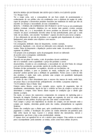 84
ROUPA HORA QUANTIDADE DO JEITO QUE CERTA O CLIENTE QUER
7.6.1 Roupa Certa
Ter a roupa certa, será a consequência de um bom estudo de posicionamento e
conhecimento de seu público alvo em combinação com a eficiência da equipe de estilo,
capaz de pesquisar e desenvolver produtos baseados nas tendências de moda que irão de
encontro aos desejos e necessidades de seus consumidores.
ROUPA = FORMA DE EXPRESSÃO DO PÚBLICO ALVO Leva-se em consideração
também eventuais variações climáticas (ex: um inverno mais quente), eventos sazonais
(Natal, férias, etc...) e a necessidade de novos produtos no decorrer da coleção. Mini
coleções de peças coordenadas deverão entrar na loja periodicamente, para que a cada
visita de seu cliente, este encontre “novidades” capazes de atraí-lo para novas compras.
A boa elaboração de um mix de produtos a ser sugerido pelo departamento de criação é
fundamental para atender estes objetivos com sucesso.
7.6.2 Hora Certa
Um cronograma definindo datas de: lançamento, eventos sazonais,
promoções, liquidação e etc. deverá ser elaborado com a intenção de motivar
vendas. Datas de lançamento e liquidação podem variar muito de acordo com o
segmento de público.
Um projeto com as principais ações de propaganda deverá ser elaborado
de acordo com o cronograma estabelecido.
7.6.3 Quantidade Certa
Baseado em um plano de vendas, o mix de produtos deverá estabelecer
não só a variedade como a quantidade e preço dos produtos a serem
desenvolvidos, levando-se em consideração a necessidade de um nível baixo de estoque
com um bom sortimento que permita opções de escolha para o cliente.
Produtos do tipo permanentes ou regulares, deverão ser seu histórico de
desempenho avaliado, e para os produtos de moda, avaliações por ”semelhança de
proposta” podem apontar para a definição de quantidades. Nestes casos o ciclo de vida
dos produtos é ainda mais curto, portanto uma compra em quantidade inadequada
poderá atrapalhar a liquidez.
O estudo de mix é fator determinante para o sucesso das marcas de moda, sendo hoje,
um pouco fraco a ser desenvolvido principalmente em médias e pequenas empresas.
7.6.4 Condições Que o Cliente Quer
Existem outros fatores, como por exemplo, preço, opções de pagamento, tipo de
atendimento, entretenimento, layout da loja e conforto na hora da compra e serviços que
determinam a compra. Estes fatores dizem respeito às condições que o cliente quer
durante a compra.
Em moda, os preços são expressivos componentes do composto de marketing para a
formação de imagem. Produtos que visam atingir um segmento de nível de renda mais
alto, podem ter uma política de preço que vise criar status e exclusividade.
Nem sempre o preço tem importância na decisão de compra, em um mercado onde a
compra por impulso, determina grande parte das vendas, principalmente no segmento
feminino.
Dentro das condições que o cliente quer, após considerarmos os produtos condições de
pagamento e crédito, e localização dos pontos de vendas abriremos um parêntese para
falar sobre layout de lojas. Layout é o arranjo interior das mercadorias, móveis e
equipamentos que levam a loja a uma produtividade máxima.
O espaço deve ser agradável de se ver e atrativo para comprar. Uma cadeira ou assento
para o acompanhante pode aumentar as vendas, assim como boas cabines de prova.
 