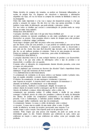 85
Muitas decisões de compras são tomadas, ou podem ser fortemente influenciadas, no
recinto da própria loja. Os fregueses são suscetíveis a impressões e informações
adquiridas nas lojas, em vez de basear as compras tão somente na fidelidade à marca ou
na propaganda.
Outro fato muito importante é a luz. Luz e espaço são inseparáveis porque é a luz que
produz a sensação de espaço. Ela não deve ser vista, mas apenas percebida. A vitrina
também é uma mídia de informação que pode articular e alavancar vendas.
Por isso todos os detalhes que cercam a comercialização do produto-moda no varejo
devem ser muito bem cuidados.
PESQUISA SINCRÔNICA
A pesquisa sincrônica nada mais é do que uma busca detalhada por
produtos existentes no mercado semelhantes ou não muito semelhantes ao que se quer
desenvolver no projeto. Estas pesquisas abrem a mente do designer para criar produtos
inovadores e solucionar antigos problemas.
Nesta etapa o designer pode falar um pouco sobre seus concorrentes, o
que eles fazem, como são seus produtos, e o que poderia ser realizado para sair na frente
destes concorrentes. É interessante comparar os concorrentes entre si, descrevendo o
que cada um faz. Assim, fica mais fácil descobrir algo inovador, que o mercado ainda
não fez, ou até melhorar produtos já existentes. Trata-se de uma pesquisa de mercado.
Podem ser realizados questionários e entrevistas, para coleta de informações.
7.8 PESQUISA DIACRÔNICA
A pesquisa diacrônica trata-se de uma evolução histórica do produto a ser desenvolvido.
Nada mais é do que uma coleta de informações sobre o tipo de produto a ser
desenvolvido e o público alvo em questão.
Comente sobre as alterações de comportamento durante décadas passadas, como eram
as roupas em cada período.
Quais as mudanças que ocorreram no decorrer das décadas? Qual a importância destas
mudanças? O que elas trouxeram de bom ou ruim?
7.9 A IMPORTÂNCIA DO FEED-BACK
A comunicação da vestimenta se dá nessa ordem: o ser humano vestido é primeiro visto,
logo em seguida entendido e somente depois compreendido.
O objetivo da comunicação de uma mensagem (vestimenta) é provocar
uma resposta no receptor. A resposta deste a uma mensagem do transmissor é
chamada de feedback, retroalimentação ou re-alimentação.
Em outras palavras, feedback é a comunicação dirigida do receptor ao
emissor depois do receptor receber a mensagem que lhe foi comunicada.
Através do feedback o emissor obtém informações sobre o efeito da
comunicação que pretendeu realizar. O estilista durante o desfile de sua coleção
consegue o feedback através da crítica dos jornalistas e editores de moda, da fisionomia
dos clientes, do pedido dos compradores credenciados e da aceitação do público
presente. Com a realimentação, o indivíduo poderá modificar sua maneira de vestir-se
para conseguir melhor rendimento neste tipo de comunicação.
A comunicação humana é a causa e o efeito da interação entre o emissor
e o receptor. A causa atua no sentido de uma mente afetar a outra. O efeito
resulta na influência na mente do receptor, provocando uma resposta. É ao
mesmo tempo a ação e reação. Esta resposta pode ser de aprovação ou de
exclusão. Pelas roupas que uma pessoa está trajando, ela pode ser aceita em um
determinado grupo ou não. Existem elementos que colaboram na ação, outros que
colaboram na reação e outros que colaboram em ambas, como por exemplo, toda
profissão.
 