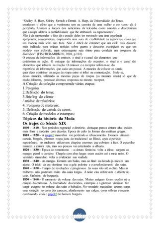 86
“Shelley S. Harp, Shirley Stretch e Dennis A. Harp, da Universidade do Texas,
estudaram o efeito que a vestimenta tem na carreira de uma mulher e em como ela é
percebida. Usaram a âncora dos noticiários da televisão como amostra e descobriram
que a roupa afetava a confiabilidade que lhe atribuíam os espectadores”.
Não é de surpreender o fato de o estudo deles ter mostrado que uma aparência
apropriada, conservadora, emprestada uma aura de credibilidade às repórteres, coisa que
um modelo mais solto não fazia. Não é difícil de entender que um estilo mais discreto
mais indicado para relatar notícias sobre guerra e desastres ecológicos ou que um
modelo mais colorido, mais extravagante seja ótimo para conduzir um programa de
diversões” (FISCHER-MIRKIN, 2001, p.103).
O estoque de informações do emissor, o sinal e o canal são elementos que
colaboram na ação. O estoque de informações do receptor, o sinal e o canal são
elementos que influem na reação. O emissor e o receptor utilizam-se do
repertório de informações que cada um possui. A maneira de colocar os sinais,
quer dizer combinar as peças de roupa entre si influi na comunicação. Pode-se,
dessa maneira, utilizando as mesmas peças de roupas (os mesmos sinais) só que de
modo diferente, provocar diversas respostas no mesmo receptor.
A Criação da coleção compreende várias etapas:
1.Pesquisa
2.Definição do tema;
3.Briefing do cliente
/ análise de relatórios;
4. Pesquisa de materiais;
5. Definição de cartela de cores;
6. Criação de modelos e estampas;
Tópicos da história da Moda
Os trajes do Século XIX
1800 – 1810 – Nos períodos regencial e diretório, destaque para a cintura alta, tecidos
mais finos e modelos com decotes. Época do culto às formas das estátuas gregas.
1810 – 1820 – A roupa masculina vai perdendo o rebuscamento. Homens utilizam
cartola, bengala, plastron roupa justa do tradicional ao Dândi, após o período
napoleônico. As mulheres utilizavam chapéus enormes que cobriam a face. O espartilho
mantem a cintura reta, mas aos poucos vai estreitando a silhueta.
1820 – 1830 – Época do romantismo – a cintura feminina volta a afinar, surgem as
mangas pernil e carneiro. Chapéu com abas largas eram usados até a meia noite. O
vestuário masculino volta a evidenciar sua vaidade.
1830 – 1840 – As mangas formam um balão, mas ao final da década já iniciam um
ajuste. O início da era vitoriana traz a gola pelerine e o arredondamento das saias.
1840 – 1850 – Tempo de revoluções e progressos. As saias vão até o chão. Mas as
mulheres não gostavam muito das saias longas. À noite elas utilizavam o decote no
colo. Sinônimo de burguesia.
1850 – 1860 – O momento do volume das saias. Muitas anáguas foram usadas até a
criação da crinolina. A diversidade dos tecidos, estampas e o glamour vitoriano faz
surgir exagero no volume das saias e babados. No vestuário masculino apenas surge
uma variação no corte dos casacos, afunilamento nas calças, cores sóbrias e escuras
combinando com o papel do homem burguês.
 