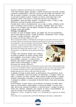 88
mudança e influência determinante dos contemporâneos”.
Toda roupa transmite alguma mensagem a respeito da pessoa que está usando, do grupo
pertencente e principalmente a ideia que a pessoa que está vestindo quer transmitir. Isso
tudo diz respeito á semiótica e aos signos da moda, a maneira pela qual a pessoa quer
ser vista pela sociedade em geral. A maneira de vestir-se pode realçar tanto a vida
profissional quanto á vida pessoal. A roupa pode expressar seus sentimentos e
personalidades, porém não define situações. As proporções físicas, o tecido e o estilo
influenciam na reação das demais pessoas para conosco.
O grande ideal é vestir-se harmoniosamente com o corpo e as ideias, atribuídas ao bem
estar. O ser humano precisa aceitar-se a sua maneira, adquirindo signos que o façam
sentir-se bem, em alguns casos não fugindo demasiado de regras protocolares, no caso
de utilizar roupas para trabalho.
O design e sua aplicação
O design é um ramo da atividade humana, que engloba uma série de especializações,
entre as quais podem ser citadas; o design de produtos, a programação visual, o design
de moda, e o design de interiores, entre outras.
De acordo com Azevedo (2005, p.17 e 19):
Para compreender melhor a atividade de um designer é necessário observar ao passar
do tempo, alguns movimentos que surgiram para incentivar a procura do homem por
novas formas, e com isso descobrir novos materiais. Diante do mundo que começa a se
mecanizar, o homem vai contribuir definitivamente
para uma grande revolução estética e social, que é a
das formas dos objetos que usamos no dia – a – dia.
Elas passam a ser diferentes de um dado instante para
o outro.
O design é uma ferramenta utilizada para a melhoria
do padrão de qualidade dos objetos, podendo atribuir
novas qualidades, novas formas e valores. Ele existe
para possibilitar a inovação, e a criação de uma
harmonia entre produto e objetivos atribuídos, com
relação à beleza, funcionalidade ou ambas.
De acordo com Azevedo (2005,p.8):
O termo design tem aparecido constantemente no nosso dia-a-dia, representando parte
de um novo vocabulário. Muitas vezes pode significar algo novo que esteja aparecendo
no mercado ou mesmo um novo estilo lançado por um novo mito, ou ainda aparece
quando queremos nos referir a algo que esteja na moda.
A aplicação do design na moda consiste no aprimoramento das características de um
objeto. A problemática traduz uma questão a ser solucionada, e o designer consiste em
aplicar as soluções com maior coerência. Muito depende da funcionalidade e a estética,
as demais características do produto, ou seja, para que o produto vai ser desenvolvido.
A adequação ao ambiente e a necessidade do desenvolvimento, fazem parte da pesquisa
do designer.
O termo designer de moda começa a ser reconhecido por empresas do mundo inteiro,
diante de sua necessidade e funcionalidade no mercado de trabalho. Com uma visão
muito além do que a pesquisa de tendência e o desenvolvimento, o designer de moda é
voltado para a indústria, englobando uma sequência de valores e responsabilidades que
segue até o produto no seu estágio final da moda, a sua extinção.
Atualmente o termo “designer de moda” já é reconhecido por empresas do mundo
inteiro.
Fonte:http://www.comuitoestilo.com.br/2011/06/designer-de-moda-x-estilista.html
 