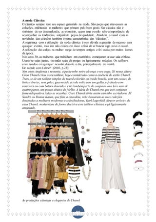 89
A moda Clássica
O clássico sempre teve seu espaço garantido na moda. São peças que atravessam as
coleções, enfeitando as mulheres que primam pelo bom gosto. Ser clássica não é
sinônimo de ser desatualizada; ao contrário, quem ama o estilo sabe a importância de
acompanhar as tendências, adquirindo peças de qualidade. Atualizar o visual com as
novidades das coleções também é outra característica das “clássicas”.
A segurança com a utilização da moda clássica é sem dúvida a garantia de sucesso para
qualquer evento, mas isto não coloca em risco o fato de se buscar algo novo e casual.
A utilização das calças na mulher surge de tempos antigos e foi usada por muitos ícones
da época.
Nos anos 30, as mulheres que trabalham em escritórios começaram a usar saia e blusa.
Usava-se saias juntas, ou então saias de pregas ou ligeiramente rodadas. Os tailleurs
eram usados em qualquer ocasião durante o dia, principalmente de manhã.
De acordo com Lehnert (2002, p.23):
Nos anos cinqüenta e sessenta, a petite robe noire alcança o seu auge. Só nessa altura
Coco Chanel criou o seu tailleur, hoje considerado como a essência do estilo Chanel.
Trata-se de um tailleur simples de tweed colorido ou tecido bouclé, com um casaco de
linhas diretas, sem golas, guarnecido a toda volta com um galão, e fechado com
correntes ou com botões dourados. Faz também parte do conjunto uma leve saia de
quatro panos, um pouco abaixo do joelho. A ideia de Chanel era que este conjunto
fosse adequado a todas as ocasiões. Coco Chanel abriu assim caminho a criadoras Jil
Sander ou Donna Karan, que fiéis a esta idéia, nela basearam as suas coleções
destinadas a mulheres modernas e trabalhadoras, Karl Lagerfeld, diretor artístico da
casa Chanel, modernizou de forma decisiva esse tailleur clássico e já ligeiramente
antiquado.
As produções clássicas e elegantes de Chanel
 