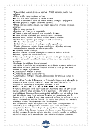 9
• Criar desenhos para para design de superfície (CAD), tramas ou padrões para
malharias;
• Utilizar tecidos na decoração de interiores;
• Escolher fios, fibras, tingimentos e cartelas de cores;
• Auxiliar na apresentação visual em revistas de moda, catálogos e propagandas;
• Elaborar projetos de designer para revistas de moda;
• Definir junto ao estilista a imagem que vai para a passarela, sobretudo em marcas
comerciais;
• Discutir temas para coleção;
• Pesquisar e selecionar peças para coleção;
• Colaborar no desenvolvimento de tema para desfile de moda;
• Realizar pesquisa de materiais para desenvolvimento de coleção;
• Produzir trajes e fantasias em eventos de teatro, televisão e cinema;
• Produzir trajes específicos para catálogos de moda e comerciais;
• Direção e edição de desfiles de moda;
• Produzir releases e matérias de moda para a mídia especializada;
• Planejar e desenvolver projetos de empreendedorismo e identidade da marca
• Acompanhamento de casting de agências de modelo;
• Coordenar Camarim/Backstage;
• Planejar, elaborar e executar a montagem de vitrinas no mercado de moda;
• Produzir, supervisionar e coordenar desfiles.
O Tecnólogo em Design de Moda elabora e gerencia projetos para a indústria de
confecção do vestuário, considerando fatores estéticos, simbólicos, ergonômicos e
produtivos.
São algumas das atividades deste profissional:
• A pesquisa de tendências de comportamento, cores, formas, texturas e acabamentos;
• O estilismo em moda; o desenvolvimento de produtos de moda aplicando visão
histórica, sociológica e prospectiva;
• A elaboração de portfólios e dossiês;
• A representação gráfica de suas criações;
• A elaboração de protótipos e modelos, além da análise de viabilidade técnica do
projeto.
Assim, o Curso Superior de Tecnologia em Design de Moda promoverá a formação do
seu aluno de forma dinâmica e inovadora, favorecendo o desenvolvimento de
competências indispensáveis à atuação do profissional na área.
O QUE LHE RESERVA A CARREIRA DE DESIGN DE MODA
O mercado de moda no Brasil cresce a cada ano. Atualmente o País está entre os dez
maiores produtores têxteis do mundo. Com tal crescimento o setor tende a ter a
responsabilidade de gerar produtos com a máxima qualidade e com uma visão de design
mais intensificada; desta forma o designer de moda é apto para atuar no setor da
indústria têxtil, em fábricas de confecções, na gerência de linhas de produção, no varejo,
na área de produção de moda ou fotografia, em revistas especializadas, em consultorias
específicas da área e como empreendedores deste segmento.
Uma das principais funções deste profissional é estar atento ao comportamento do
consumidor; pois a moda personifica a influência social como um aspecto do
comportamento humano, através de produtos que espelham e expressam o autoconceito
do ser. Então o design de moda é o agente ativo de todo processo deste universo, sua
atividade começa pela pesquisa e criação de artigos e coleções baseadas nas tendências
nacionais e internacionais; na confecção, corte, costura e acabamento de roupas e
 