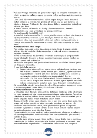 90
Nos anos 80 surge o momento em que a mulher expõe sua conquista no mercado e faz
refletir na moda. As mulheres querem provar que podem ser tão competentes quanto os
homens.
Dona Karan foi o sucesso internacional desses tempos. Lançou a moda dedicada à
mulher ambiciosa e com uma vida profissional intensa, que não quer deixar de ser
clássica e feminina. A utilização das calças largas, fluídas e transparentes, podendo ser
utilizada para festas.
A estilista dedicou seu trabalho às “Young Urban Professionals”, mulheres
independentes que vivem e trabalham nas grandes metrópoles.
De acordo com De Carli (1991, p.60)
A sociedade de Consumo também é criticada pela descaracterização da relação entre o
objeto consumido e a utilidade. O foco da compra deslocou-se: não é mais o
utilitarismo, não é mais a necessidade, não é mais o objeto em si que determina a
compra, mas seus estilos, suas novas e incessantes diferenças agregadas, seu signo
social.
Mulheres clássicas e não antigas
Para a mulher que ocupa posição de destaque, a roupa clássica é sempre a grande
solução. Mas não confunda clássico com antigo: o estilo vale sempre, mas deve ser
renovado e atualizado.
Mesmo a moda clássica das executivas acompanha as mudanças no comportamento.
Com a valorização do corpo, as formas ajustadas trazem saias sensatas, na altura do
joelho, e paletós mais acinturados.
As mulheres não querem mais parecer só um instrumento de trabalho, também querem
ser desejadas e observadas.
O local de trabalho deve ser:
 As cores claras são energéticas, mas as escuras tradicionalmente projetam uma
aura de poder. Austeridade demais também pesa. Amenize, jogando acessórios
ou desmembrando o tailleur com novas parcerias. Lembre-se: os acessórios e
complementos podem ser arrojados, mas a peça principal deve ser
comportada. Um bom paletó é indispensável. Pode ser usado sobre uma saia,
calça ou vestido. Roupas mais entreteladas de linhas rígidas impõem autoridade.
Ombros com enchimento assinalam que é capaz de assumir responsabilidades.
Se o seu trabalho permite, use e abuse das calças. Elas escondem e insinuam as pernas
e, usadas com paletó e camisa aberta, são modernas e discretas.
Mulheres com roupas de Homem
O estereótipo criado há muitos anos em torno de homens e mulheres ainda está presente
em certos momentos da vida e esteve em seu auge durante muitas décadas. As mulheres
conquistam o mercado, cuidam da casa, educam seus filhos e buscam o melhor para a
família, enquanto muitos homens trabalham fora ou cuidam
da casa, atribuindo apenas alguns afazeres. Mas os anos nem sempre foram assim. Nos
tempos mais antigos as mulheres ainda eram muito submissas aos homens. Não
estudavam, não trabalhavam e ainda jovens preparavam-se para o tão esperado
casamento. Aprendiam a cozinhar, arrumar a casa, bordar, costurar e demais afazeres
que as transformariam na perfeita dona de casa.
Com a sociedade em eterna transição, muitos acontecimentos obrigaram as mulheres a
sair de casa para trabalhar, deixar seus lares e suas vidas confortáveis, para buscar o
sustento da casa.
A segunda guerra chegou, levando vários maridos e pais de família para os campos de
concentração. As mulheres esqueceram seus vestidos glamourosos e enfeitados, para
pensar unicamente na praticidade. O racionamento de tecidos no país, obrigou os
 
