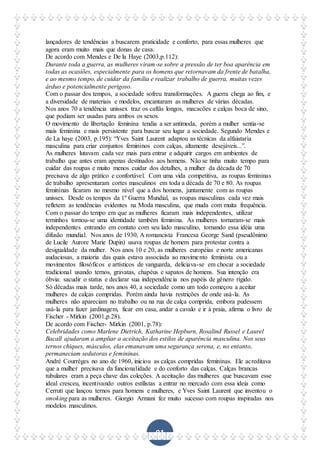 91
lançadores de tendências a buscarem praticidade e conforto, para essas mulheres que
agora eram muito mais que donas de casa.
De acordo com Mendes e De la Haye (2003,p.112):
Durante toda a guerra, as mulheres viram-se sobre a pressão de ter boa aparência em
todas as ocasiões, especialmente para os homens que retornavam da frente de batalha,
e ao mesmo tempo, de cuidar da família e realizar trabalho de guerra, muitas vezes
árduo e potencialmente perigoso.
Com o passar dos tempos, a sociedade sofreu transformações. A guerra chega ao fim, e
a diversidade de materiais e modelos, encantaram as mulheres de várias décadas.
Nos anos 70 a tendência unissex traz os caftãs longos, macacões e calças boca de sino,
que podiam ser usadas para ambos os sexos.
O movimento de libertação feminina tendia a ser antimoda, porém a mulher sentia-se
mais feminina e mais persistente para buscar seu lugar a sociedade. Segundo Mendes e
de La haye (2003, p.195): “Yves Saint Laurent adaptou as técnicas da alfaiataria
masculina para criar conjuntos femininos com calças, altamente desejáveis...”.
As mulheres lutavam cada vez mais para entrar e adquirir cargos em ambientes de
trabalho que antes eram apenas destinados aos homens. Não se tinha muito tempo para
cuidar das roupas e muito menos cuidar dos detalhes, a mulher da década de 70
precisava de algo prático e confortável. Com uma vida competitiva, as roupas femininas
de trabalho apresentaram cortes masculinos em toda a década de 70 e 80. As roupas
femininas ficaram no mesmo nível que a dos homens, juntamente com as roupas
unissex. Desde os tempos da 1º Guerra Mundial, as roupas masculinas cada vez mais
refletem as tendências evidentes na Moda masculina, que muda com muita frequência.
Com o passar do tempo em que as mulheres ficaram mais independentes, utilizar
terninhos tornou-se uma identidade também feminina. As mulheres tornaram-se mais
independentes entrando em contato com seu lado masculino, tornando essa idéia uma
difusão mundial. Nos anos de 1930, A romancista Francesa George Sand (pseudônimo
de Lucile Aurore Marie Dupin) usava roupas de homem para protestar contra a
desigualdade da mulher. Nos anos 10 e 20, as mulheres européias e norte americanas
audaciosas, a maioria das quais estava associada ao movimento feminista ou a
movimentos filosóficos e artísticos de vanguarda, deliciava-se em chocar a sociedade
tradicional usando ternos, gravatas, chapéus e sapatos de homens. Sua intenção era
óbvia: sacudir o status e declarar sua independência nos papéis de gênero rígido.
Só décadas mais tarde, nos anos 40, a sociedade como um todo começou a aceitar
mulheres de calças compridas. Porém ainda havia restrições de onde usá-la. As
mulheres não apareciam no trabalho ou na rua de calça comprida, embora pudessem
usá-la para fazer jardinagem, ficar em casa, andar a cavalo e ir à praia, afirma o livro de
Fischer - Mirkin (2001,p.28).
De acordo com Fischer- Mirkin (2001, p.78):
Celebridades como Marlene Dietrich, Katharine Hepburn, Rosalind Russel e Laurel
Bacall ajudaram a ampliar a aceitação dos estilos de aparência masculina. Nos seus
ternos chiques, másculos, elas emanavam uma segurança serena, e, no entanto,
permaneciam sedutoras e femininas.
André Courrèges no ano de 1960, iniciou as calças compridas femininas. Ele acreditava
que a mulher precisava da funcionalidade e do conforto das calças. Calças brancas
tubulares eram a peça chave das coleções. A aceitação das mulheres que buscavam esse
ideal cresceu, incentivando outros estilistas a entrar no mercado com essa ideia como
Cerruti que lançou ternos para homens e mulheres, e Yves Saint Laurent que inventou o
smoking para as mulheres. Giorgio Armani fez muito sucesso com roupas inspiradas nos
modelos masculinos.
 