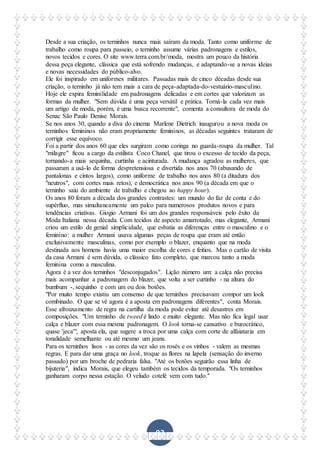 93
Desde a sua criação, os terninhos nunca mais saíram da moda. Tanto como uniforme de
trabalho como roupa para passeio, o terninho assume várias padronagens e estilos,
novos tecidos e cores. O site www.terra.com.br/moda, mostra um pouco da história
dessa peça elegante, clássica que está sofrendo mudanças, e adaptando-se a novas ideias
e novas necessidades do público-alvo.
Ele foi inspirado em uniformes militares. Passadas mais de cinco décadas desde sua
criação, o terninho já não tem mais a cara de peça-adaptada-do-vestuário-masculino.
Hoje ele expira feminilidade em padronagens delicadas e em cortes que valorizam as
formas da mulher. "Sem dúvida é uma peça versátil e prática. Torná-la cada vez mais
um artigo de moda, porém, é uma busca recorrente", comenta a consultora de moda do
Senac São Paulo Denise Morais.
Se nos anos 30, quando a diva do cinema Marlene Dietrich inaugurou a nova moda os
terninhos femininos não eram propriamente femininos, as décadas seguintes trataram de
corrigir esse equívoco.
Foi a partir dos anos 60 que eles surgiram como coringa no guarda-roupa da mulher. Tal
"milagre" ficou a cargo da estilista Coco Chanel, que tirou o excesso de tecido da peça,
tornando-a mais sequinha, curtinha e acinturada. A mudança agradou as mulheres, que
passaram a usá-lo de forma despretensiosa e divertida nos anos 70 (abusando de
pantalonas e cintos largos), como uniforme de trabalho nos anos 80 (a ditadura dos
"neutros", com cortes mais retos), e democrática nos anos 90 (a década em que o
terninho saiu do ambiente de trabalho e chegou ao happy hour).
Os anos 80 foram a década dos grandes contrastes: um mundo do faz de conta e do
supérfluo, mas simultaneamente um palco para numerosos produtos novos e para
tendências criativas. Giogio Armani foi um dos grandes responsáveis pelo êxito da
Moda Italiana nessa década. Com tecidos de aspecto amarrotado, mas elegante, Armani
criou um estilo de genial simplicidade, que esbatia as diferenças entre o masculino e o
feminino: a mulher Armani usava algumas peças de roupa que eram até então
exclusivamente masculinas, como por exemplo o blazer, enquanto que na moda
destinada aos homens havia uma maior escolha de cores e feitios. Mas o cartão de visita
da casa Armani é sem dúvida, o clássico fato completo, que marcou tanto a moda
feminina como a masculina.
Agora é a vez dos terninhos "desconjugados". Lição número um: a calça não precisa
mais acompanhar a padronagem do blazer, que volta a ser curtinho - na altura do
bumbum -, sequinho e com um ou dois botões.
"Por muito tempo existiu um consenso de que terninhos precisavam compor um look
combinado. O que se vê agora é a aposta em padronagens diferentes", conta Morais.
Esse afrouxamento de regra na cartilha da moda pode evitar até desastres em
composições. "Um terninho de tweed é lindo e muito elegante. Mas não fica legal usar
calça e blazer com essa mesma padronagem. O look torna-se cansativo e burocrático,
quase 'jeca'", aposta ela, que sugere a troca por uma calça com corte de alfaiataria em
tonalidade semelhante ou até mesmo um jeans.
Para os terninhos lisos - as cores da vez são os rosés e os vinhos - valem as mesmas
regras. E para dar uma graça no look, troque as flores na lapela (sensação do inverno
passado) por um broche de pedraria falsa. "Até os botões seguirão essa linha de
bijuteria", indica Morais, que elegeu também os tecidos da temporada. "Os terninhos
ganharam corpo nessa estação. O veludo cotelê vem com tudo."
 