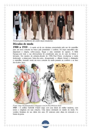 94
Ternos para mulheres de estilo mais moderno
Décadas de moda
1900 a 1910 – A moda sai da era vitoriana caracterizada pelo uso do espartilho
para um novo conceito na busca pela praticidade e conforto. Os trajes masculinos não
dispensam o chapéu, sobre-casaca, fraque e uma variedade de sapatos. A Belle
Époque com toda a sua efervescência foi considerada uma era de ouro da beleza e
inovação. Em meados da primeira década de 1900, Paul Poiret, revoluciona a moda
deslocando a cintura para baixo dos seios, desapertando a silhueta formal e eliminando
o espartilho, trazendo assim um novo conceito de moda pautado no conforto e no luxo
dos tecidos leves.
Fonte: http://modanamoda12.blogspot.com.br/2012/04/teste.html
1920 - A estilista Gabrielle Chanel surge com seus ideais de mulher moderna, com
ternos e elegância em suas criações. Uma marca eternizada no mundo da moda. Os
vestidos femininos de uso diário dos anos 20 variavam entre altura do tornozelo e a
batata da perna.
 
