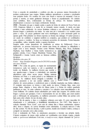 95
Com o conceito de praticidade e conforto em alta, as pessoas menos favorecidas já
podiam confeccionar suas roupas. Muitas mulheres aprenderam a costurar e produziam
seus próprios looks. Os vestidos de corte reto foram o sucesso do momento. Com as
pernas a mostra, as meias ganharam destaque e foram se popularizando. Os cabelos
eram curtinhos, lisos, evidenciando as formas da cabeça. Os homens também
abandonaram o excesso e as roupas estritamente formais.
1930 – Momento em que o mundo sentiu a queda da bolsa de valores de Nova York em
1929. Empresas faliram e a moda foi se tornando menos ousada. A moda era mais
sombria e mais sofisticada. As curvas femininas voltaram a ser valorizadas. Os cabelos
ficaram longos e penteados em ondas. As saias iam até o tornozelo e os vestidos eram
justos e retos. As peças ganharam uma nova modelagem, o corte enviesado godê ou
apenas godê. Pela primeira vez foram expostas as formas das nádegas. O suéter passou a
ser usado no cotidiano e surgiram também os conjuntos, que podiam ser combinados:
saias, casacos e vestidos. As luvas se tornaram acessórios do momento. Foram lançadas
as sapatilhas, saltos, tamanho médio e sapatos bicolores.
Surgem então como lançadoras de tendências as atrizes de Hollywood. Com a
depressão, as pessoas buscavam no cinema uma forma de enfrentar as dificuldade e
seguir com a nova situação. Nomes como Marlene Dietrich, Mae West, Katharine
Hepburn, Jean Harllow e Greta Garbo tornaram-se as
grandes estrelas. Coco Chanel, Madeleine Vionnet, Elsa
Schiaparelli e Jeanne Lanvin eram as famosas estilistas
da época.
Modelitos dos anos 30
Fonte: http://feelafio.blogspot.com.br/2013/01/a-moda-
dos-anos-30.html
1940 – Por conta da guerra, as regras de racionamento
tornaram-se cada vez maiores, e até a quantidade de
tecido era limitada. As mulheres tiveram que reciclar o
seu guarda-roupa e buscar a criatividade em materiais
alternativos para obter novas peças. Muitas maisons
fecharam em Paris e a moda passou a ter influências da
América. As mulheres foram obrigada a trabalhar. As
roupas passaram a ter um caráter utilitário com o
objetivo de serem práticas e confortáveis para o trabalho inspiradas nas fardas militares.
O conjunto saia-casaco se tornou o mais usado na época. Cinturas finas, saias com
pregas finais, chapéus e luvas além de blusas justas e a forma do ombro quadrada
ganharam as ruas. As saias voltaram a encurtar e os calçados eram masculinizados e de
couro brilhante. Os colantes foram substituídos por meias tipo soquete. Os cabelos eram
longos e presos por grampos. Com o racionamento do uso do náilon, que eram usados
para a fabricação de paraquedas, as mulheres passaram a pintar linhas nas pernas com
lápis para criar a ilusão do uso da meia calça.
Com o fim da guerra, o luxo e a elegância voltaram com tudo. O corte masculino foi
abandonado e a valorização a feminilidade intensificou-se. Em 1947, Dior lançou a
coleção chamada “New Look”, com saia de cintura fina e blusas estruturadas, sapatos
altos, luvas e chapéu. As curvas femininas eram valorizadas. A coleção marcou a volta
da alta costura. No fim da década, o prêt-a-porter, trazido dos Estados Unidos, começa a
competir no mercado com a alta-costura.
Com o isolamento de Paris, os americanos passaram a inventar sua própria moda.
Criaram conjuntos de peças onde podiam ser combinadas com demais roupas, criando
assim o sportswear americano. Com isso, o ready-to-wear, depois chamado de "prêt-à-
 