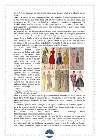 96
porter" pelos franceses, se transformou numa forma prática, moderna e elegante de se
vestir.
1950 – A década de 50 é conhecida como Anos Dourados. É marcada pela sensualidade
e pela época juvenil com muito Rock and roll. Os vestidos e as saias eram longos, que
arrastavam no chão. Eram com babados e rodados, e especialmente acinturados. Os
vestidos curtos também estavam em alta, eram rodados e com cores fortes. Suéter,
jeans, cigarrete e saias rodada eram usados pela juventude. Luvas de couro, renda e seda
faziam parte do look.
Os modelitos de Dior foram sendo substituídos pelas criações de Coco Chanel com saia-
line e trança-aparado, casaco estilo jaqueta. Surge uma linha de saias godê para serem
usadas com blusas diversas. Peças de tricô também se tornaram comuns no guarda-
roupa. Surge a bainha sereia e as adolescentes já iniciam o uso da calça comprida. O
estilo “dona de casa” era o objetivo principal da mulher pós guerra, que teria que cuidar
do marido e da casa. A silhueta ampulheta foi valorizada. Nesta época surge também o
consumo da lingerie. As peles eram consideradas símbolo de status.
As atrizes Grace Kelly e
Audrey Hepburn eram
símbolos de beleza pelo estilo
sensual e jovialidade assim
como atrizes Rita Hayworth e
Ava Gardner. Em busca de algo
mais jovial na moda, os
adolescentes criaram a moda
colegial, inspirada no
sportwear. As moças usavam,
além das saias rodadas, calças
cigarrete até os tornozelos,
sapatos baixos, suéter e jeans.
As meninas usavam cabelos
longos e retos, as adolescentes
usavam rabo de cavalo, e as
mulheres adultas usavam curto,
ondulado ou crespo.
Fonte:
http://garotavodu.blogspot.com
.br/2011/01/decada-50.html
1960 – A década de 60 foi marcada por transformações no mundo da moda. O ídolo do
Rock Elvis Presley lança a tendência do uso de jaquetas de couro, topete e jeans. As
moças começavam abandonar as saias rodada pelas calças cigarrete, em busca da
liberdade.
A chamada “geração beat”, começava a se opor à sociedade de consumo vigente. A
partir daí a transformação na moda seria radical. Era o fim da moda única e o vestir se
baseava cada vez mais ao comportamento das pessoas.
De acordo com Garcia (Folha Online – Almanaque Moda
http://almanaque.folha.uol.com.br/anos60.htm):
Na moda, a grande vedete dos anos 60 foi, sem dúvida, a minissaia. A inglesa Mary
Quant divide com o francês André Courrèges sua criação. Entretanto, nas palavras da
própria Mary Quant: "A ideia da minissaia não é minha, nem de Courrèges. Foi a rua
que a inventou". Não há dúvidas de que passou a existir, a partir de meados da década,
uma grande influência da moda das ruas nos trabalhos dos estilistas. Mesmo as ideias
 