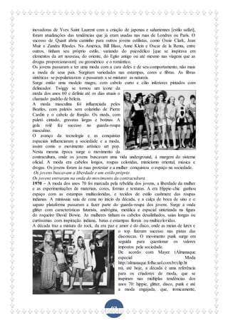 97
inovadoras de Yves Saint Laurent com a criação de japonas e sahariennes [estilo safári],
foram atualizações das tendências que já eram usadas nas ruas de Londres ou Paris. O
sucesso de Quant abriu caminho para outros jovens estilistas, como Ossie Clark, Jean
Muir e Zandra Rhodes. Na América, Bill Blass, Anne Klein e Oscar de la Renta, entre
outros, tinham seu próprio estilo, variando do psicodélico [que se inspirava em
elementos da art nouveau, do oriente, do Egito antigo ou até mesmo nas viagens que as
drogas proporcionavam] ou geométrico e o romântico.
Os jovens passaram a ter uma moda com a cara deles e de seu comportamento, não mais
a moda de seus pais. Surgiram variedades nas estampas, cores e fibras. As fibras
sintéticas se popularizaram e passaram a se misturar as naturais.
Surge então uma modelo magra, com cabelo curto e cílio inferiores pintados com
delineador. Twiggy se tornou um ícone da
moda dos anos 60 e definiu até os dias atuais o
chamado padrão de beleza.
A moda masculina foi influenciada pelos
Beatles, com paletós sem colarinho de Pierre
Cardin e o cabelo de franjão. Os mods, com
paletó cintado, gravatas largas e botinas. A
gola rolê fez sucesso no guarda-roupa
masculino.
O avanço da tecnologia e as conquistas
espaciais influenciaram a sociedade e a moda,
assim como o movimento artístico art pop.
Nesta mesma época surge o movimento da
contracultura, onde os jovens buscavam uma vida underground, à margem do sistema
oficial. A moda era cabelos longos, roupas coloridas, misticismo oriental, música e
drogas. Os jovens foram às ruas protestar e a mulher conquistou o espaço na sociedade.
Os jovens buscavam a liberdade e um estilo próprio
Os jovens entraram na onda do movimento da contracultura
1970 – A moda dos anos 70 foi marcada pela rebeldia dos jovens, a liberdade da mulher
e as experimentações de materiais, cores, formas e texturas. A era Hippie-chic ganhou
espaço com as estampas multicoloridas, e tecidos de estilo cashmere das roupas
indianas. A minissaia saiu de cena no início da década, e a calça de boca de sino e o
sapato plataforma passaram a fazer parte do guarda-roupa dos jovens. Surge a onda
glitter com características futurista, andrógina, metálica e espacial sintetizada na figura
do roqueiro David Bowie. As mulheres tinham os cabelos desalinhados, saias longas ou
curtíssimas com inspiração indiana, batas e estampas florais ou multicoloridas.
A década traz a mistura do rock, da era paz e amor e do disco, onde as meias de lurex e
o top fizeram sucesso nas pistas das
discotecas. O movimento punk surge em
seguida para questionar os valores
impostos pela sociedade.
De acordo com Mayer (Almanaque
especial Moda
http://almanaque.folha.uol.com.br/clip.ht
m), até hoje, a década é uma referência
para os criadores de moda, que se
inspiram nas múltiplas tendências dos
anos 70: hippie, glitter, disco, punk e até
a moda engajada, que, ironicamente,
 