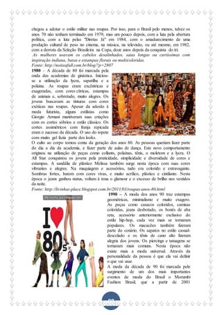 98
chegou a adotar o estilo militar nas roupas. Por isso, para o Brasil pelo menos, talvez os
anos 70 não tenham terminado em 1979, mas um pouco depois, com a luta pela abertura
política, com a luta pelas "Diretas Já" em 1984, com o amadurecimento de uma
produção cultural de peso no cinema, na música, na televisão, ou até mesmo, em 1982,
com a derrota da Seleção Brasileira na Copa, doze anos depois da conquista do tri.
As mulheres usavam os cabelos desalinhados, saias longas ou curtíssimas com
inspiração indiana, batas e estampas florais ou multicoloridas.
Fonte: http://noiteafull.com.br/blog/?p=2807
1980 – A década de 80 foi marcada pela
onda das academias de ginástica. Iniciou-
se a utilização da lycra, sapatilha e a
polaina. As roupas eram excêntricas e
exageradas, com cores cítricas, estampas
de animais e, sobretudo, muito alegres. Os
jovens buscavam as tinturas com cores
exóticas nas roupas. Apesar da adesão à
moda futurista, alguns estilistas como
Giorgio Armani mantiveram suas criações
com os cortes sóbrios e estilo clássico. Os
cortes assimétricos com franja repicada
eram o sucesso da década. O uso do topete
com muito gel fazia parte dos looks.
O culto ao corpo tomou conta da geração dos anos 80. As pessoas queriam fazer parte
do dia a dia da academia, e fazer parte de aulas de dança. Este novo comportamento
originou na utilização de peças como collants, polainas, tênis, o moletom e a lycra. O
All Star conquistou os jovens pela praticidade, simplicidade e diversidade de cores e
estampas. A sandália de plástico Melissa também surge nesta época com suas cores
vibrantes e alegres. Na maquiagem e acessórios, tudo era colorido e extravagante.
Sombras fortes, batom com cores vivas, e muito acrílico, plástico e cintilante. Nesta
época o jeans ganhou status, voltam à tona o glamour e o excesso de brilho nos vestidos
da noite.
Fonte: http://livinhas-place.blogspot.com.br/2011/03/roupas-anos-80.html
1990 – A moda dos anos 90 traz estampas
geométricas, minimalismo e muito exagero.
As peças como casacos coloridos, camisas
coloridas, jeans desbotado, os bonés de aba
reta, acessório anteriormente exclusivo do
estilo hip-hop, cada vez mais se tornaram
populares. Os macacões também fizeram
parte do cenário. Os sapatos no estilo casual-
descolado e os tênis de cano alto fizeram
alegria dos jovens. Os piercings e tatuagens se
tornaram mais comuns. Nesta época não
existe mais a moda universal. Através da
personalidade da pessoa é que ela vai definir
o que vai usar.
A moda da década de 90 foi marcada pelo
surgimento de um dos mais importantes
eventos de moda do Brasil o Morumbi
Fashion Brasil, que a partir de 2001
 