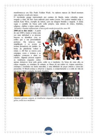 99
transformou-se em São Paulo Fashion Week. As maiores marcas do Brasil mostram
suas criações a cada seis meses.
O movimento grunge representado por camisas de flanela, meias coloridas, jeans
rasgado e tênis All Star eram uniforme para muitos jovens. No cenário mundial surge a
modelo Kate Moss, exemplo de beleza, com sua imagem franzida e magrela. A moda
segue o caminho da busca pelo estilo próprio, uma mistura de étnico, fetichista,
religioso, clubber e vários outros estilos.
Seriados e bandas influenciam a busca pela moda pessoal dos anos 90
2000 até os dias atuais – A partir
do ano 2000 a moda se torna cada
vez mais individual e as pessoas
buscam se identificar com os
estilos que a sua personalidade
pertence. Ela torna-se mais
simplificada e os jovens se
tornam formadores de opinião. As
botas de plataforma voltam a
reinar, o All Star se renova com
estampas, cores e texturas e as
mulheres começam a alisar os
cabelos. Algumas pessoas seguem
as tendências enquanto outras
apenas deixam-se levar pelo gosto, estilo ou o modismo. As botas de cano alto, as
calças rasgadas, as estampas de animais, as blusas de um ombro só, roupas esportivas,
estampas e bordados na moda masculina, e uma infinidade de peças entram e saem das
passarelas. O Brasil começa a observar a riqueza, o comportamento e o estilo de vida de
seu povo e inicia a criação da moda brasileira.
Algumas pessoas seguem as tendências enquanto outras apenas deixam-se levar pelo
gosto, estilo ou o modismo.
 