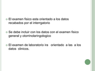 El examen fisico esta orientado a los datos  recabados por el interrgatorioSe debe incluir con los datos con el examen fisico general y otorrinolaringologicoEl examen de laboratorio ira   orientado  a las  a los datos  clinicos.