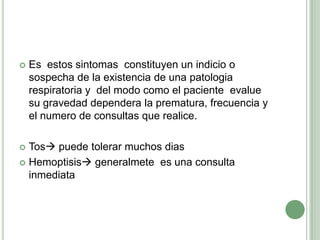 Es  estos sintomas  constituyen un indicio o sospecha de la existencia de una patologia respiratoria y  del modo como el paciente  evalue   su gravedad dependera la prematura, frecuencia y el numero de consultas que realice.Tos puede tolerar muchos diasHemoptisis generalmete  es una consulta inmediata