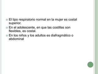 El tipo respiratorio normal en la mujer es costal superior. En el adolescente, en que las costillas son flexibles, es costal. En los niños y los adultos es diafragmático o abdominal