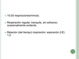15-20 respiraciones/minuto.Respiración regular, tranquila, sin esfuerzo, ocasionalmente evidente.Relación (del tiempo) inspiración: espiración (I:E) 1:2.
