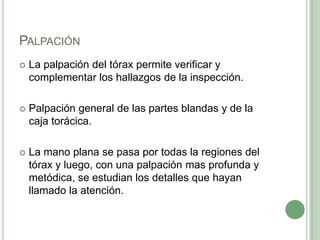 PalpaciónLa palpación del tórax permite verificar y complementar los hallazgos de la inspección.Palpación general de las partes blandas y de la caja torácica.La mano plana se pasa por todas la regiones del tórax y luego, con una palpación mas profunda y metódica, se estudian los detalles que hayan llamado la atención. 