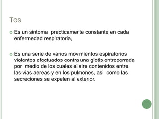 Tos Es un sintomapracticamente constante en cada enfermedad respiratoria, Es una serie de varios movimientos espiratorios violentos efectuados contra una glotis entrecerrada por  medio de los cuales el aire contenidos entre las viasaereas y en los pulmones, asi  como las secreciones se expelen al exterior.