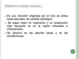 Frémito o roce pleural:Es una vibración originada por el roce de amba hojas pleurales, de carácter patológico.Se palpa mejor en inspiración y su localización más frecuente es en la región infraaxilar e inframamaria.Se observa en las pleuritis secas y en las serofibrinosas. 