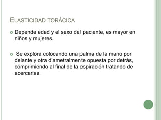 Elasticidad torácicaDepende edad y el sexo del paciente, es mayor en niños y mujeres.Se explora colocando una palma de la mano por delante y otra diametralmente opuesta por detrás, comprimiendo al final de la espiración tratando de acercarlas. 