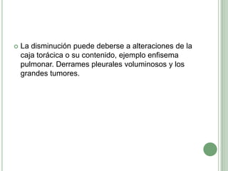 La disminución puede deberse a alteraciones de la caja torácica o su contenido, ejemplo enfisema pulmonar. Derrames pleurales voluminosos y los grandes tumores.