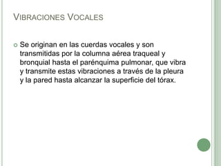 Vibraciones VocalesSe originan en las cuerdas vocales y son transmitidas por la columna aérea traqueal y bronquial hasta el parénquima pulmonar, que vibra y transmite estas vibraciones a través de la pleura y la pared hasta alcanzar la superficie del tórax. 