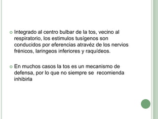 Integrado al centro bulbar de la tos, vecino al respiratorio, los estimulostusígenos son conducidos por eferenciasatravéz de los nervios frénicos, laringeos inferiores y raquídeos.En muchos casos la tos es un mecanismo de defensa, por lo que no siempre se  recomienda inhibirla 