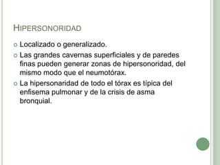 HipersonoridadLocalizado o generalizado.Las grandes cavernas superficiales y de paredes finas pueden generar zonas de hipersonoridad, del mismo modo que el neumotórax. La hipersonaridadde todo el tórax es típica del enfisema pulmonar y de la crisis de asma bronquial.