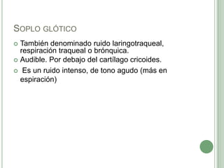 Soplo glóticoTambién denominado ruido laringotraqueal, respiración traqueal o brónquica.Audible. Por debajo del cartílago cricoides. Es un ruido intenso, de tono agudo (más en espiración)