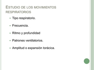 ESTUDIO DE LOS MOVIMIENTOS
RESPIRATORIOS
    Tipo respiratorio.

    Frecuencia.

    Ritmo y profundidad

    Patrones ventilatorios.

    Amplitud o expansión torácica.
 