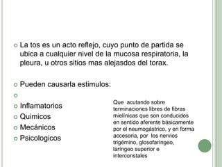    La tos es un acto reflejo, cuyo punto de partida se
    ubica a cualquier nivel de la mucosa respiratoria, la
    pleura, u otros sitios mas alejasdos del torax.

   Pueden causarla estimulos:

                                 Que acutando sobre
 Inflamatorios                  terminaciones libres de fibras
 Quimicos                       mielínicas que son conducidos
                                 en sentido aferente básicamente
 Mecánicos                      por el neumogástrico, y en forma
                                 accesoria, por los nervios
 Psicologicos
                                 trigémino, glosofaríngeo,
                                 laríngeo superior e
                                 interconstales
 
