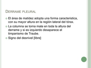 DERRAME PLEURAL
 El área de matidez adopta una forma caracteristica,
  con su mayor altura en la región lateral del tórax.
 La columna se torna mate en toda la altura del
  derrame y si es izquierdo desaparece el
  timpanismo de Traube.
 Signo del desnivel [libre]
 