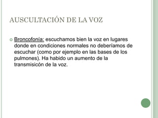 AUSCULTACIÓN DE LA VOZ

   Broncofonía: escuchamos bien la voz en lugares
    donde en condiciones normales no deberíamos de
    escuchar (como por ejemplo en las bases de los
    pulmones). Ha habido un aumento de la
    transmisicón de la voz.
 
