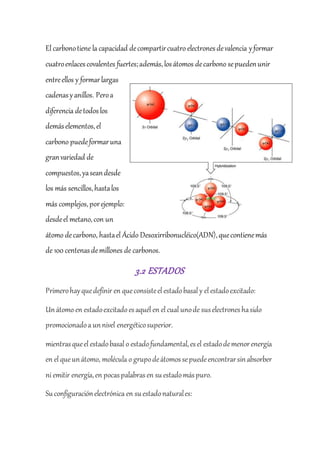 El carbonotiene la capacidad decompartircuatro electronesdevalencia yformar
cuatroenlacescovalentes fuertes;además,losátomos decarbono sepuedenunir
entreellos y formarlargas
cadenasyanillos. Peroa
diferencia detodoslos
demáselementos,el
carbono puedeformaruna
granvariedad de
compuestos,yaseandesde
los más sencillos,hastalos
más complejos,porejemplo:
desdeel metano,con un
átomo decarbono, hastael Ácido Desoxirribonucléico(ADN),quecontienemás
de 100 centenasdemillones de carbonos.
3.2 ESTADOS
Primerohayquedefinir en queconsisteel estadobasal y el estadoexcitado:
Unátomo en estadoexcitadoesaquél en el cual unode suselectroneshasido
promocionadoa unnivel energéticosuperior.
mientrasqueel estadobasal o estadofundamental,esel estadodemenorenergía
en el queunátomo, molécula o grupodeátomossepuedeencontrarsinabsorber
ni emitir energía,en pocaspalabrasen suestadomáspuro.
Suconfiguraciónelectrónica en suestadonaturales:
 
