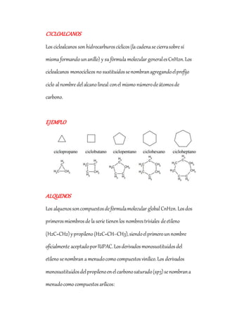 CICLOALCANOS
Los cicloalcanos son hidrocarburoscíclicos(la cadenase cierrasobre sí
misma formando unanillo) y sufórmula molecular generalesCnH2n.Los
cicloalcanos monocíclicos no sustituídossenombranagregandoelprefijo
ciclo al nombre del alcano lineal conel mismo númerodeátomosde
carbono.
EJEMPLO
ALQUENOS
Los alquenossoncompuestosdefórmulamolecular global CnH2n.Losdos
primerosmiembrosde la serie tienenlos nombrestriviales deetileno
(H2C=CH2)ypropileno(H2C=CH–CH3),siendoelprimerounnombre
oficialmente aceptadoporIUPAC.Losderivadosmonosustituidosdel
etileno senombran a menudocomo compuestosvinílico.Los derivados
monosustituidosdelpropilenoenel carbonosaturado(sp3)senombrana
menudocomo compuestosarílicos:
 